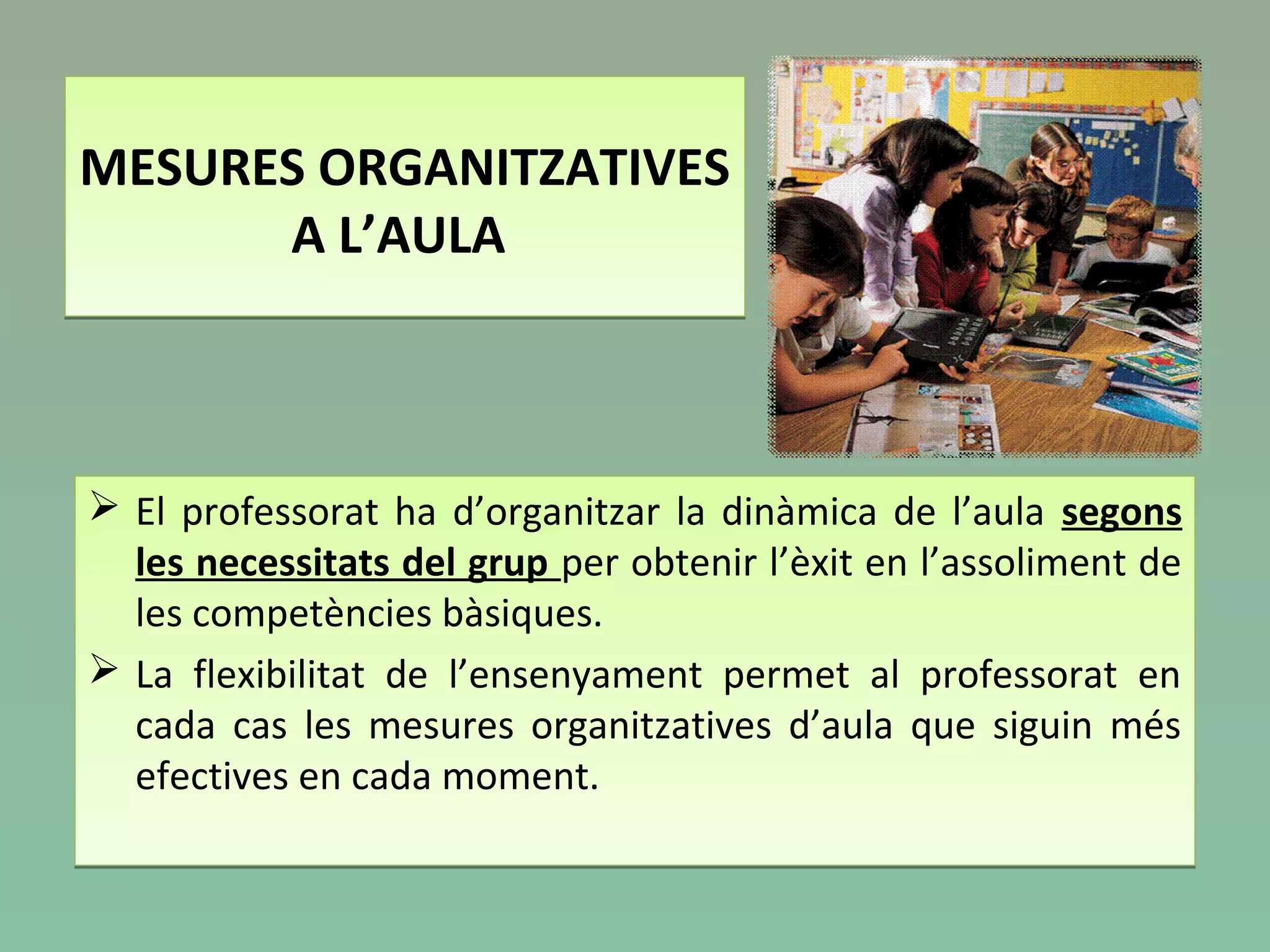 MESURES ORGANITZATIVES
A L’AULA
MESURES ORGANITZATIVES
A L’AULA
 El professorat ha d’organitzar la dinàmica de l’aula segons
les necessitats del grup per obtenir l’èxit en l’assoliment de
les competències bàsiques.
 La flexibilitat de l’ensenyament permet al professorat en
cada cas les mesures organitzatives d’aula que siguin més
efectives en cada moment.
 El professorat ha d’organitzar la dinàmica de l’aula segons
les necessitats del grup per obtenir l’èxit en l’assoliment de
les competències bàsiques.
 La flexibilitat de l’ensenyament permet al professorat en
cada cas les mesures organitzatives d’aula que siguin més
efectives en cada moment.
 