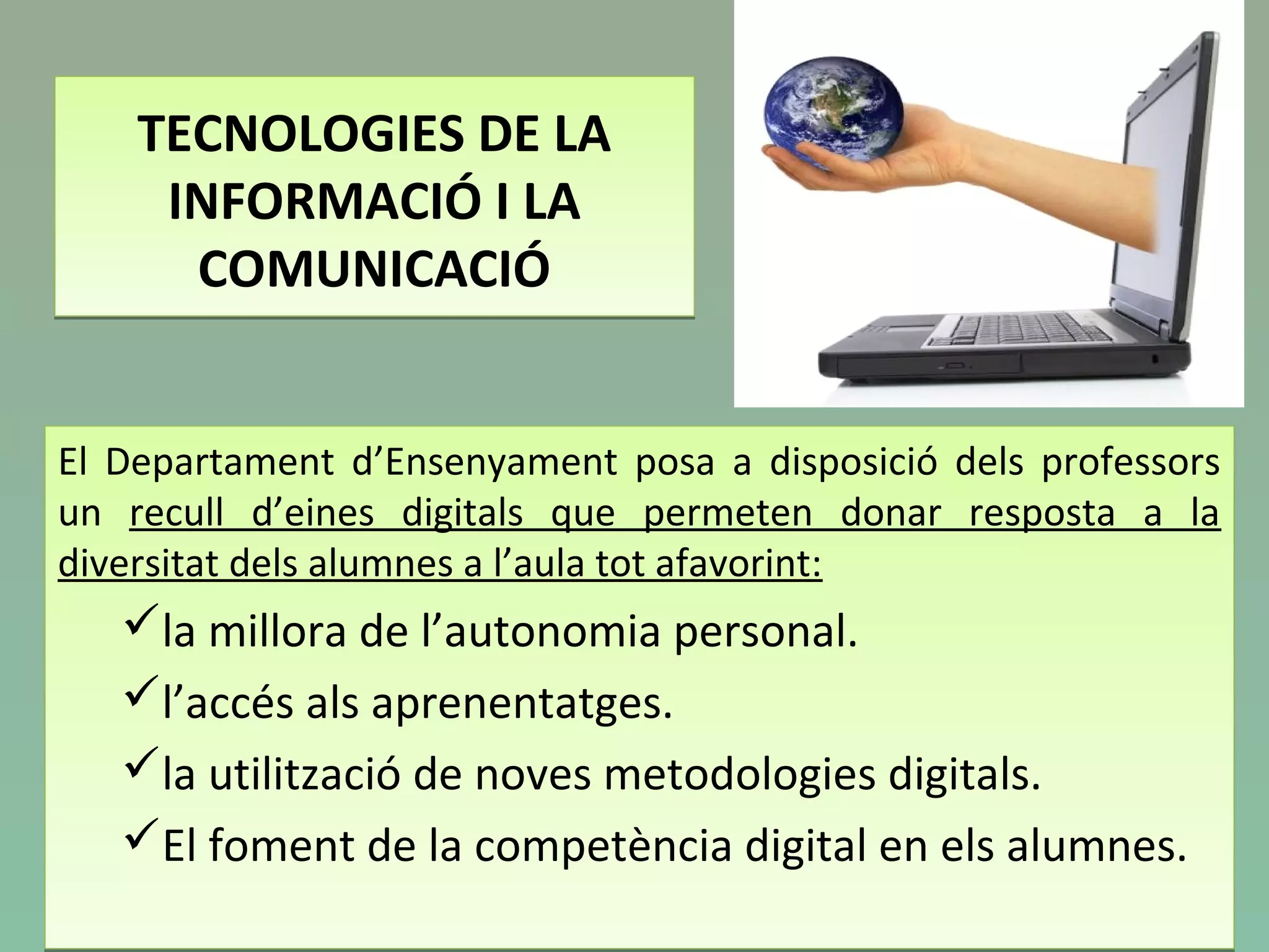 TECNOLOGIES DE LA
INFORMACIÓ I LA
COMUNICACIÓ
TECNOLOGIES DE LA
INFORMACIÓ I LA
COMUNICACIÓ
El Departament d’Ensenyament posa a disposició dels professors
un recull d’eines digitals que permeten donar resposta a la
diversitat dels alumnes a l’aula tot afavorint:
la millora de l’autonomia personal.
l’accés als aprenentatges.
la utilització de noves metodologies digitals.
El foment de la competència digital en els alumnes.
El Departament d’Ensenyament posa a disposició dels professors
un recull d’eines digitals que permeten donar resposta a la
diversitat dels alumnes a l’aula tot afavorint:
la millora de l’autonomia personal.
l’accés als aprenentatges.
la utilització de noves metodologies digitals.
El foment de la competència digital en els alumnes.
 