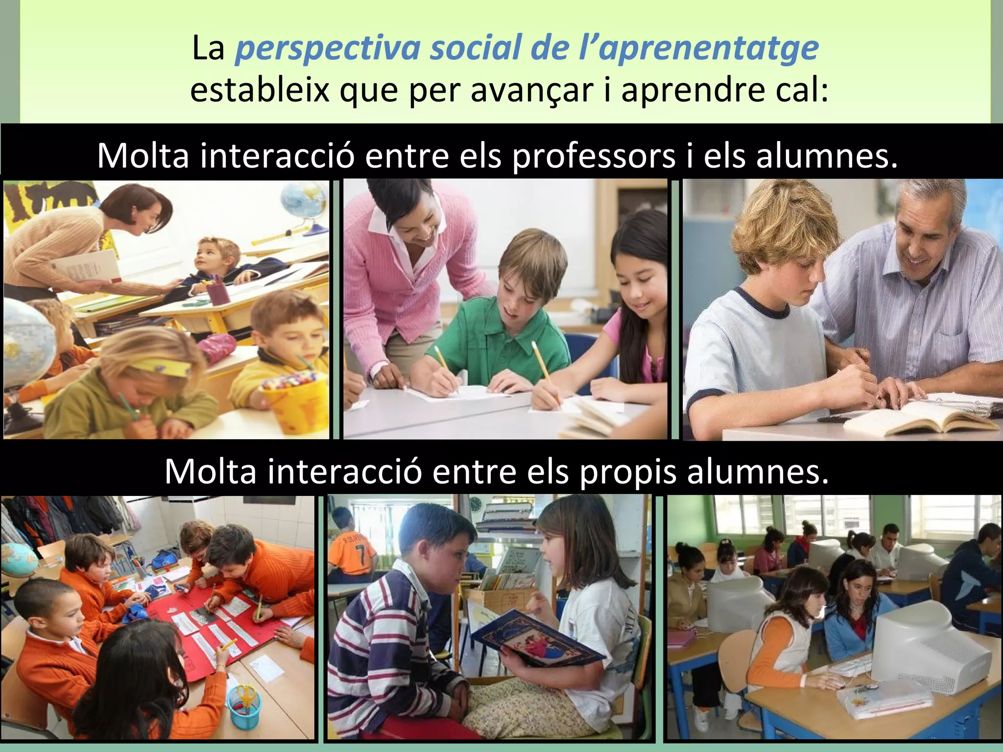 La perspectiva social de l’aprenentatge
estableix que per avançar i aprendre cal:
La perspectiva social de l’aprenentatge
estableix que per avançar i aprendre cal:
Molta interacció entre els professors i els alumnes.
Molta interacció entre els propis alumnes.
 
