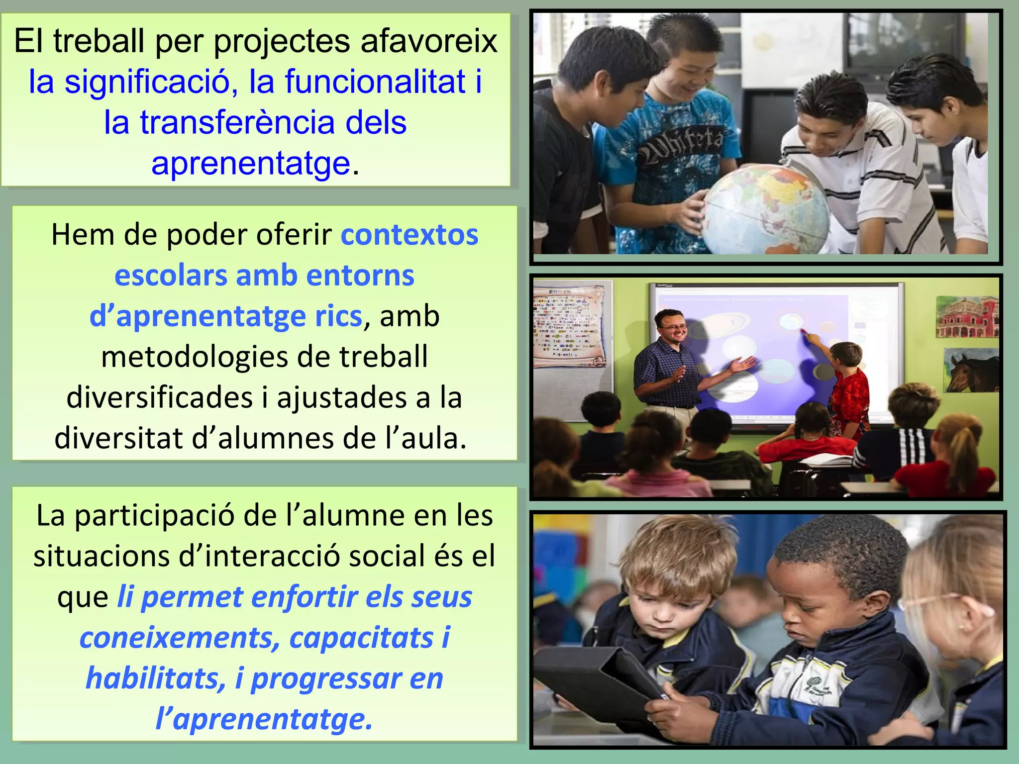Hem de poder oferir contextos
escolars amb entorns
d’aprenentatge rics, amb
metodologies de treball
diversificades i ajustades a la
diversitat d’alumnes de l’aula.
Hem de poder oferir contextos
escolars amb entorns
d’aprenentatge rics, amb
metodologies de treball
diversificades i ajustades a la
diversitat d’alumnes de l’aula.
La participació de l’alumne en les
situacions d’interacció social és el
que li permet enfortir els seus
coneixements, capacitats i
habilitats, i progressar en
l’aprenentatge.
La participació de l’alumne en les
situacions d’interacció social és el
que li permet enfortir els seus
coneixements, capacitats i
habilitats, i progressar en
l’aprenentatge.
El treball per projectes afavoreix
la significació, la funcionalitat i
la transferència dels
aprenentatge.
El treball per projectes afavoreix
la significació, la funcionalitat i
la transferència dels
aprenentatge.
 