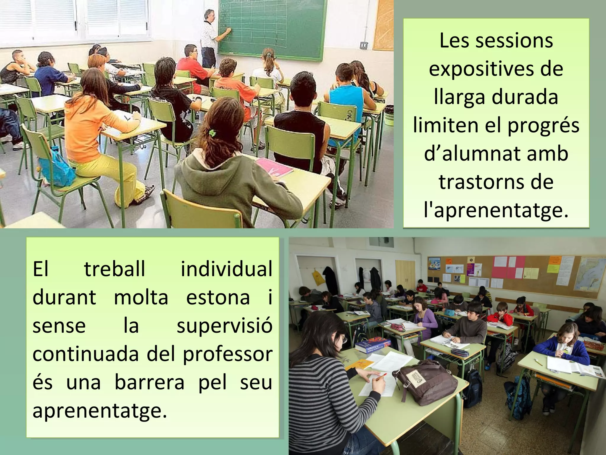 Les sessions
expositives de
llarga durada
limiten el progrés
d’alumnat amb
trastorns de
l'aprenentatge.
Les sessions
expositives de
llarga durada
limiten el progrés
d’alumnat amb
trastorns de
l'aprenentatge.
El treball individual
durant molta estona i
sense la supervisió
continuada del professor
és una barrera pel seu
aprenentatge.
El treball individual
durant molta estona i
sense la supervisió
continuada del professor
és una barrera pel seu
aprenentatge.
 