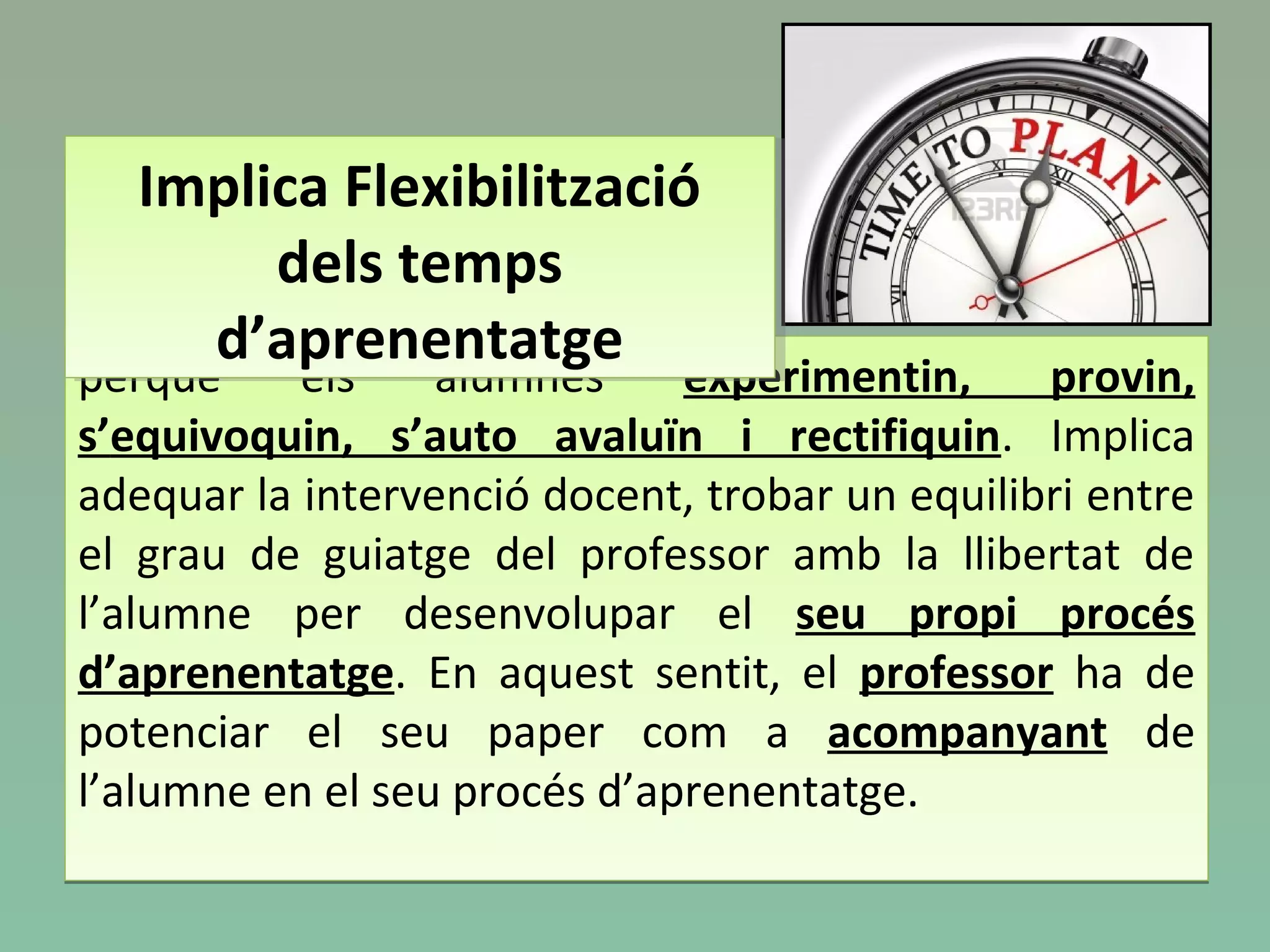 perquè els alumnes experimentin, provin,
s’equivoquin, s’auto avaluïn i rectifiquin. Implica
adequar la intervenció docent, trobar un equilibri entre
el grau de guiatge del professor amb la llibertat de
l’alumne per desenvolupar el seu propi procés
d’aprenentatge. En aquest sentit, el professor ha de
potenciar el seu paper com a acompanyant de
l’alumne en el seu procés d’aprenentatge.
perquè els alumnes experimentin, provin,
s’equivoquin, s’auto avaluïn i rectifiquin. Implica
adequar la intervenció docent, trobar un equilibri entre
el grau de guiatge del professor amb la llibertat de
l’alumne per desenvolupar el seu propi procés
d’aprenentatge. En aquest sentit, el professor ha de
potenciar el seu paper com a acompanyant de
l’alumne en el seu procés d’aprenentatge.
Implica Flexibilització
dels temps
d’aprenentatge
Implica Flexibilització
dels temps
d’aprenentatge
 