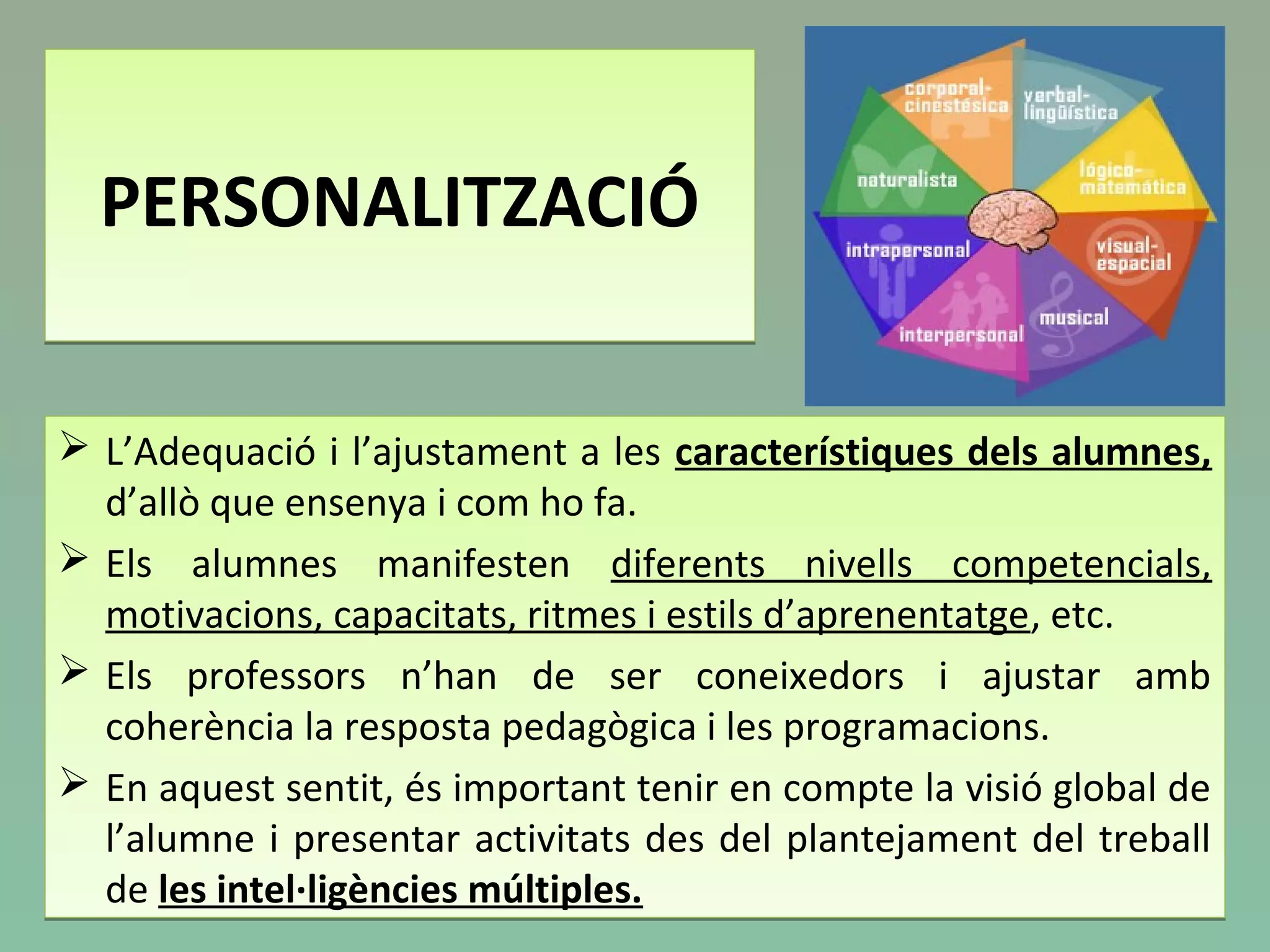 PERSONALITZACIÓPERSONALITZACIÓ
 L’Adequació i l’ajustament a les característiques dels alumnes,
d’allò que ensenya i com ho fa.
 Els alumnes manifesten diferents nivells competencials,
motivacions, capacitats, ritmes i estils d’aprenentatge, etc.
 Els professors n’han de ser coneixedors i ajustar amb
coherència la resposta pedagògica i les programacions.
 En aquest sentit, és important tenir en compte la visió global de
l’alumne i presentar activitats des del plantejament del treball
de les intel·ligències múltiples.
 L’Adequació i l’ajustament a les característiques dels alumnes,
d’allò que ensenya i com ho fa.
 Els alumnes manifesten diferents nivells competencials,
motivacions, capacitats, ritmes i estils d’aprenentatge, etc.
 Els professors n’han de ser coneixedors i ajustar amb
coherència la resposta pedagògica i les programacions.
 En aquest sentit, és important tenir en compte la visió global de
l’alumne i presentar activitats des del plantejament del treball
de les intel·ligències múltiples.
 