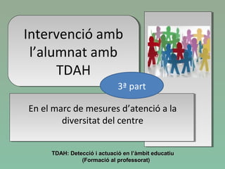 Intervenció amb
l’alumnat amb
TDAH
Intervenció amb
l’alumnat amb
TDAH
En el marc de mesures d’atenció a la
diversitat del centre
TDAH: Detecció i actuació en l’àmbit educatiuTDAH: Detecció i actuació en l’àmbit educatiu
(Formació al professorat)(Formació al professorat)
3ª part
 