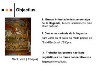 Objectius
1. Buscar informació dels personatge
de la llegenda, buscar semblances amb
altres cultures.
2. Cercar les variants de la llegenda
Sant Jordi és el patró de molts països de
l'Est d'Escòcia i d'Etiòpia.
3. Treballar les quatres habilitats
lingüístiques de forma cooperativa una
llegenda intercultural.
Sant Jordi ( Etiòpia)
 