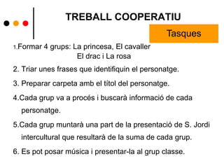 TREBALL COOPERATIU
1.Formar 4 grups: La princesa, El cavaller
El drac i La rosa
2. Triar unes frases que identifiquin el personatge.
3. Preparar carpeta amb el títol del personatge.
4.Cada grup va a procés i buscarà informació de cada
personatge.
5.Cada grup muntarà una part de la presentació de S. Jordi
intercultural que resultarà de la suma de cada grup.
6. Es pot posar música i presentar-la al grup classe.
Tasques
 