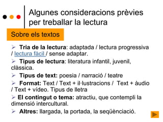 Algunes consideracions prèvies
per treballar la lectura
 Tria de la lectura: adaptada / lectura progressiva
/ lectura fàcil / sense adaptar.
 Tipus de lectura: literatura infantil, juvenil,
clàssica.
 Tipus de text: poesia / narració / teatre
 Format: Text / Text + il·lustracions / Text + àudio
/ Text + vídeo. Tipus de lletra
 El contingut o tema: atractiu, que contempli la
dimensió intercultural.
 Altres: llargada, la portada, la seqüènciació.
Sobre els textos
 