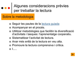  Seguir les pautes de la lectura guiada
 Acompanyar en el procés.
 Utilitzar metodologies que facilitin la diversificació
d’activitats i tasques: l’aprenentatge cooperatiu.
 Sistematitzar l’activitat de lectura.
 Anar més enllà de la lectura en veu alta.
 Promoure la lectura comprensiva i crítica.
 I.....
Algunes consideracions prèvies
per treballar la lectura
Sobre la metodologia
 
