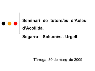 Seminari de tutors/es d’Aules
d’Acollida.
Segarra – Solsonès - Urgell
Tàrrega, 30 de març de 2009
 