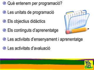 Què entenem per  programació ? Les  unitats de programació Els  objectius  didàctics Els  continguts  d’aprenentatge Les  activitats  d’ensenyament i aprenentatge Les  activitats  d’avaluació 