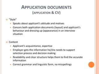 Application documents(application & CV)”Style”Speaks about applicant’s attitude and motivesConcers both application documents (layout) and applicant’s behaviour and dressing up (appearance) in an interview situationContentApplicant’s acquaintance, expertiseEmployer gets the information he/she needs to support selection process and decision makingReadability and clear structure helps them to find the accurate informationCorrect grammar and linguistic form, no misspellings