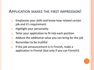 Application makes the first impression! Emphasize your skills and know-how related certain job and it’s requirementHighlight your personalityTailor your application to fit into each positionAdduce the additional value you can bring for the jobRemember to be truthfulIf the job announcement is in Finnish, make a application in Finnish (but only if you can Finnish!)