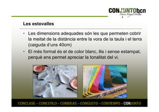 Les estovalles 
• Les dimensions adequades són les que permeten cobrir 
la meitat de la distància entre la vora de la taula i el terra 
(caiguda d’uns 40cm) 
• El més formal és el de color blanc, llis i sense estampat, 
perquè ens permet apreciar la tonalitat del vi. 
CONCLASE – CONESTILO – CONIDEAS – CONGUSTO – CONTIEMPO – CONJUNTO 
 
