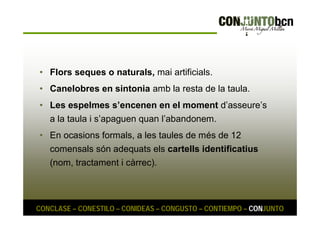 • Flors seques o naturals, mai artificials. 
• Canelobres en sintonia amb la resta de la taula. 
• Les espelmes s’encenen en el moment d’asseure’s 
a la taula i s’apaguen quan l’abandonem. 
• En ocasions formals, a les taules de més de 12 
comensals són adequats els cartells identificatius 
(nom, tractament i càrrec). 
CONCLASE – CONESTILO – CONIDEAS – CONGUSTO – CONTIEMPO – CONJUNTO 
 