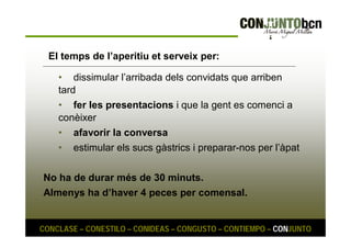 El temps de l’aperitiu et serveix per: 
• dissimular l’arribada dels convidats que arriben 
tard 
• fer les presentacions i que la gent es comenci a 
conèixer 
• afavorir la conversa 
• estimular els sucs gàstrics i preparar-nos per l’àpat 
No ha de durar més de 30 minuts. 
Almenys ha d’haver 4 peces per comensal. 
CONCLASE – CONESTILO – CONIDEAS – CONGUSTO – CONTIEMPO – CONJUNTO 
 