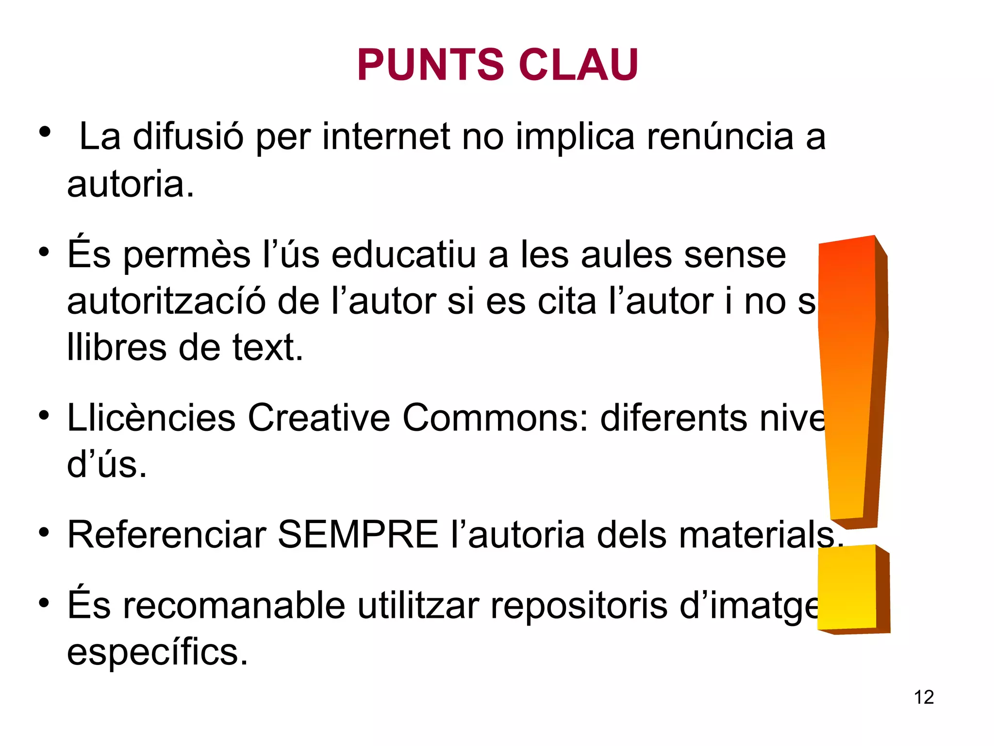 • La difusió per internet no implica renúncia a
autoria.
• És permès l’ús educatiu a les aules sense
autoritzacíó de l’autor si es cita l’autor i no són
llibres de text.
• Llicències Creative Commons: diferents nivells
d’ús.
• Referenciar SEMPRE l’autoria dels materials.
• És recomanable utilitzar repositoris d’imatges
específics.
PUNTS CLAU
12
 
