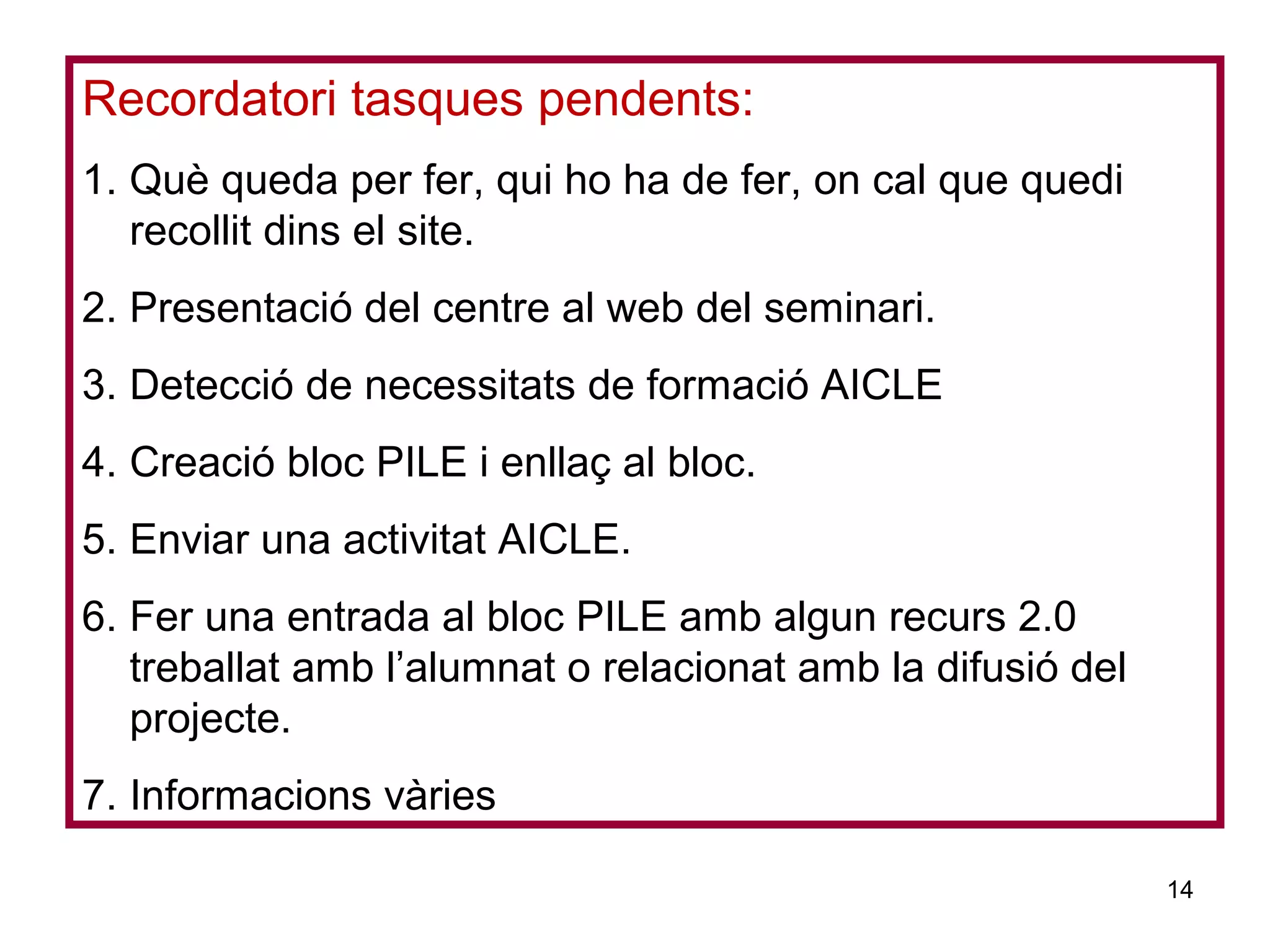 Recordatori tasques pendents:
1. Què queda per fer, qui ho ha de fer, on cal que quedi
recollit dins el site.
2. Presentació del centre al web del seminari.
3. Detecció de necessitats de formació AICLE
4. Creació bloc PILE i enllaç al bloc.
5. Enviar una activitat AICLE.
6. Fer una entrada al bloc PILE amb algun recurs 2.0
treballat amb l’alumnat o relacionat amb la difusió del
projecte.
7. Informacions vàries
14
 
