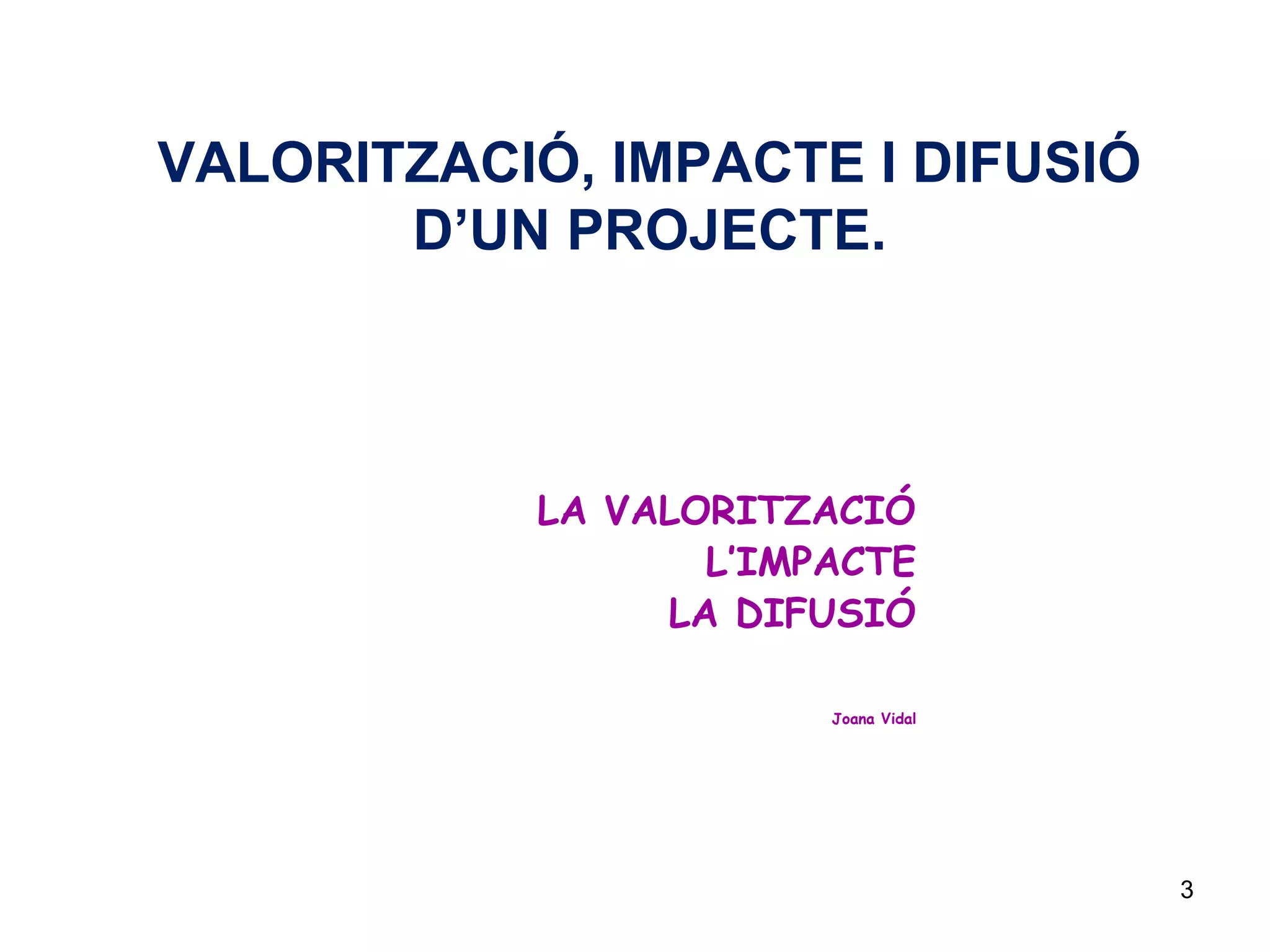 3
VALORITZACIÓ, IMPACTE I DIFUSIÓ
D’UN PROJECTE.
LA VALORITZACIÓ
L’IMPACTE
LA DIFUSIÓ
Joana Vidal
 