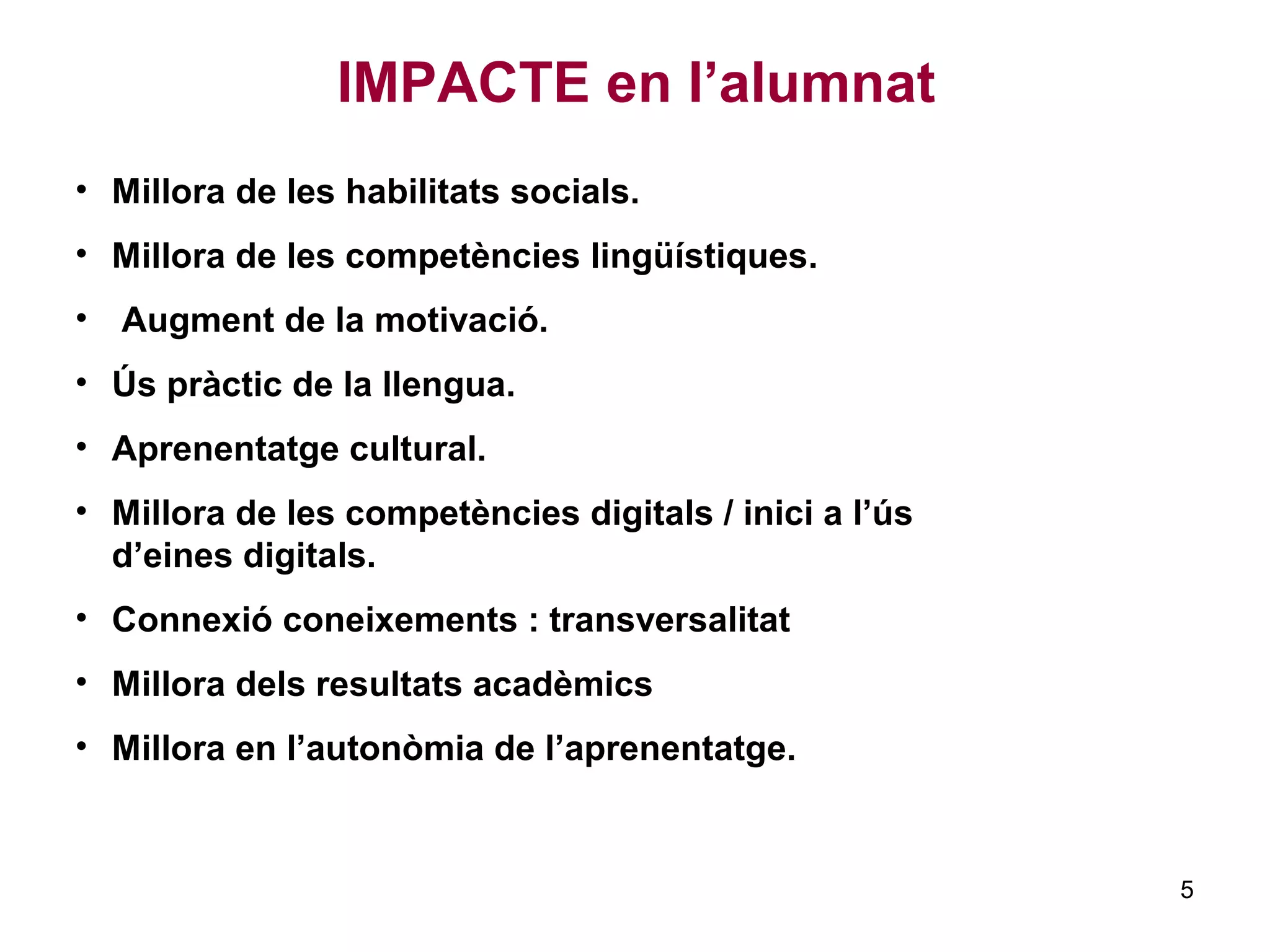 IMPACTE en l’alumnat
• Millora de les habilitats socials.
• Millora de les competències lingüístiques.
• Augment de la motivació.
• Ús pràctic de la llengua.
• Aprenentatge cultural.
• Millora de les competències digitals / inici a l’ús
d’eines digitals.
• Connexió coneixements : transversalitat
• Millora dels resultats acadèmics
• Millora en l’autonòmia de l’aprenentatge.
5
 
