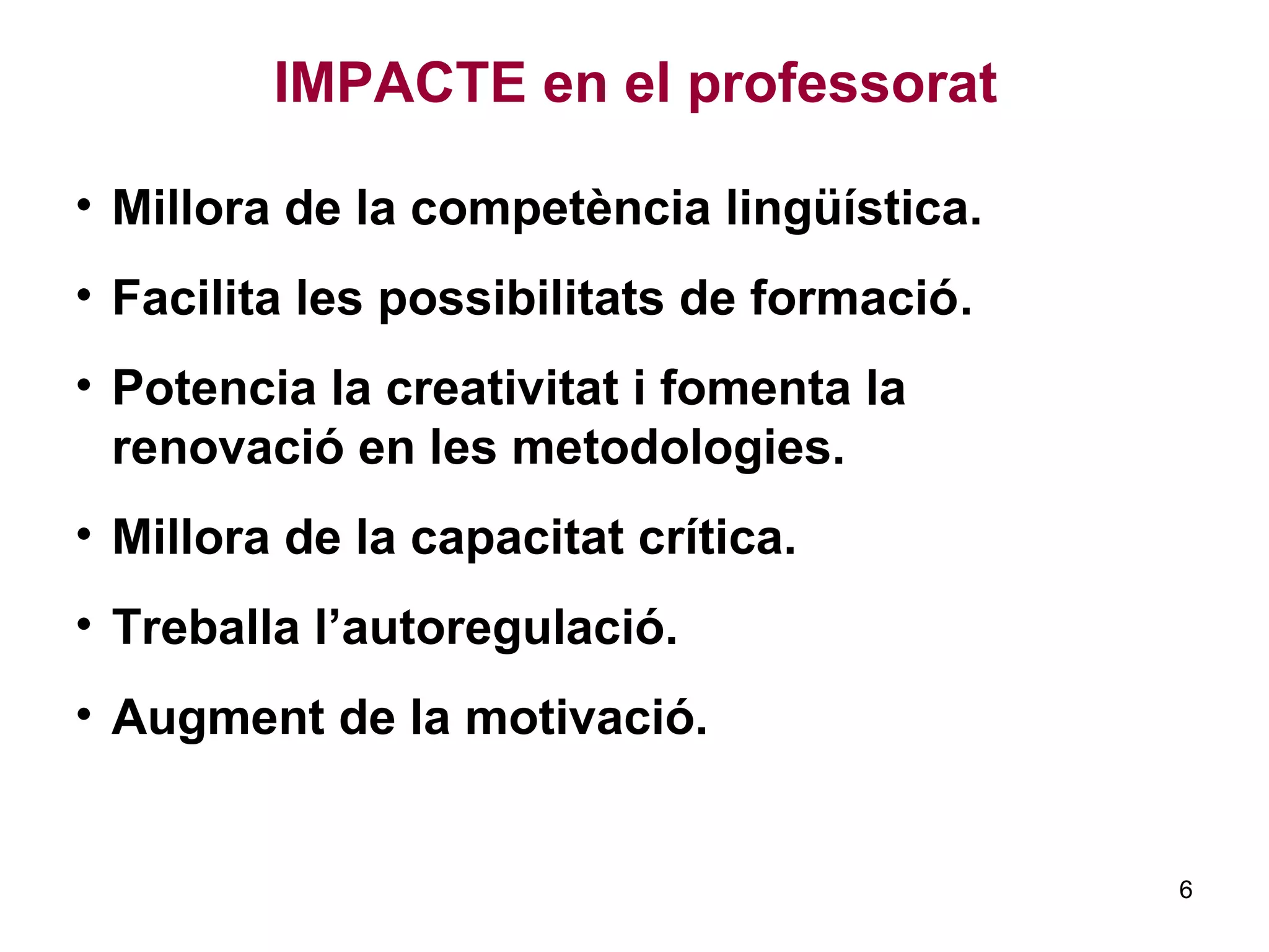 IMPACTE en el professorat
• Millora de la competència lingüística.
• Facilita les possibilitats de formació.
• Potencia la creativitat i fomenta la
renovació en les metodologies.
• Millora de la capacitat crítica.
• Treballa l’autoregulació.
• Augment de la motivació.
6
 