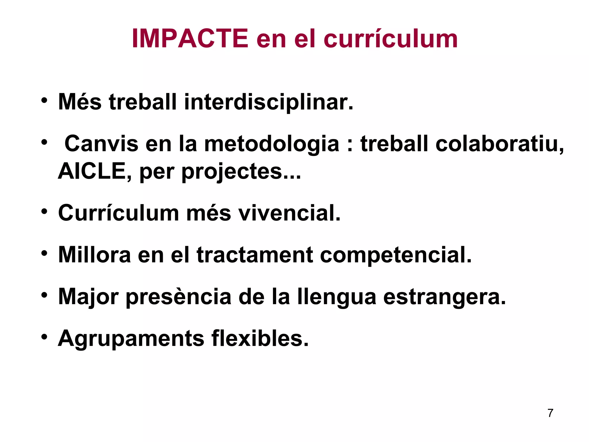 IMPACTE en el currículum
• Més treball interdisciplinar.
• Canvis en la metodologia : treball colaboratiu,
AICLE, per projectes...
• Currículum més vivencial.
• Millora en el tractament competencial.
• Major presència de la llengua estrangera.
• Agrupaments flexibles.
7
 