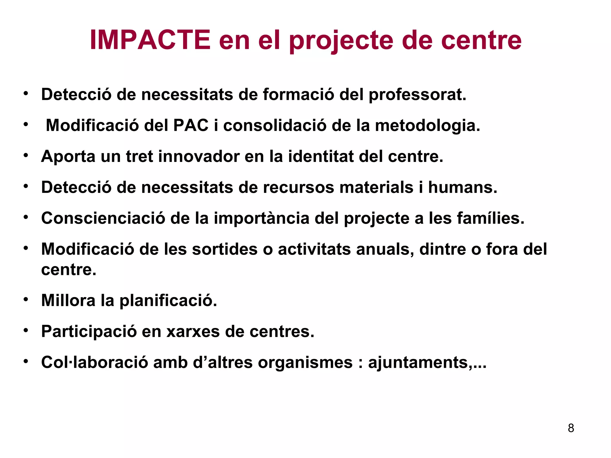 • Detecció de necessitats de formació del professorat.
• Modificació del PAC i consolidació de la metodologia.
• Aporta un tret innovador en la identitat del centre.
• Detecció de necessitats de recursos materials i humans.
• Conscienciació de la importància del projecte a les famílies.
• Modificació de les sortides o activitats anuals, dintre o fora del
centre.
• Millora la planificació.
• Participació en xarxes de centres.
• Col·laboració amb d’altres organismes : ajuntaments,...
IMPACTE en el projecte de centre
8
 