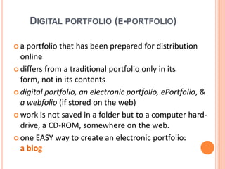 Digital portfolio (e-portfolio)a portfolio that has been prepared for distribution onlinediffersfrom a traditional portfolio only in itsform, not in itscontentsdigital portfolio, an electronic portfolio, ePortfolio, & a webfolio (ifstored on the web)work is notsaved in a folderbut to a computerhard-drive, a CD-ROM, somewhere on the web. one EASY way to create an electronic portfolio:a blog