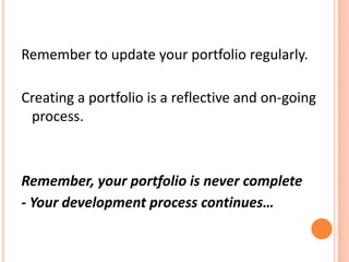 Remember to update your portfolio regularly.  Creating a portfolio is a reflective and on-going process.Remember, your portfolio is never complete- Your development process continues…