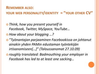 Rememberalso: yourwebpersonality/identity  = ”yourother CV”Think, howyoupresentyourself in Facebook, Twitter, MySpace, YouTube… How aboutyourblogging …?”Työnantajan parjaaminen Facebookissa on johtanut ainakin yhden PAMin edustaman työntekijän irtisanomiseen[…]” (Taloussanomat 27.10.09)roughlytranslated: Badmouthingyouremployer in Facebookhas led to at leastonesacking…