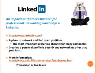 An important ”Career Channel” for professionalnetworkingnowadays is LinkedIn:http://www.linkedin.com/A place to network and find open positionsThe mostimportantrecruitingchannel for manycompaniesCreating a personalprofile is easy and networkingafterthatgoesfast…Moreinformation: http://www.oulu.fi/careerservices/stepbystep.htm(Presentation by Tom Laine)