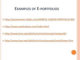 Examples of E-portfolioshttp://quintcareers.4jobs.com/SAMPLE-CAREER-PORTFOLIO-REShttp://www.sarahodavis.com/index.htmlhttp://www.kzoo.edu/pfolio/archive/example/weigandt/http://www.kzoo.edu/pfolio/archive/example/jenks/home.htm