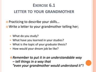 Exercise 6.1letter to yourgrandmotherPracticing to describeyourskills… Write a letter to yourgrandmothertellingher;Whatdoyoustudy?Whathaveyoulearned in yourstudies?What is the topic of yourgraduatethesis?How wouldyourdreamjobbelike?Remember to putit in an understandableway– tellthings in a waythat”evenyourgrandmotherwouldunderstandit”!ExpertiseNowadays being an expert is not all about personal/individual competences – expertise is seen more as collaboration and results gained in groups