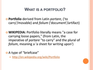 What is a portfolio?PortfolioderivedfromLatinportare, ('to carry'/movable) and folium ('document'/artifact)WIKIPEDIA: Portfolio literally means "a case for carrying loose papers," (from Latin, the imperative of portare "to carry" and the plural of folium, meaning a 'a sheet for writing upon')A type of “briefcase”http://en.wikipedia.org/wiki/Portfolio