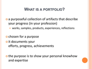 What is a portfolio?a purposefulcollection of artifactsthatdescribeyourprogress (in yourprofession)works, samples, products, experiences, reflectionschosen for a purposeitdocumentsyourefforts, progress, achievementsthe purpose is to show yourpersonalknowhow and expertise
