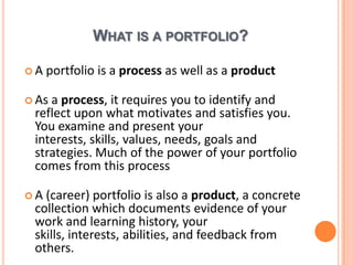 What is a portfolio?A portfolio is a process as well as a productAs a process, itrequiresyou to identify and reflectuponwhatmotivates and satisfiesyou. Youexamine and presentyourinterests, skills, values, needs, goals and strategies. Much of the power of your portfolio comesfromthisprocessA (career) portfolio is also a product, a concretecollectionwhichdocumentsevidence of yourwork and learninghistory, yourskills, interests, abilities, and feedback fromothers.