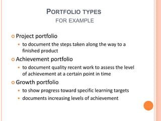 Portfolio typesfor exampleProject portfolioto document the stepstakenalong the way to a finishedproductAchievement portfolioto documentqualityrecentwork to assess the level of achievement at a certainpoint in timeGrowth portfolioto show progresstowardspecificlearningtargetsdocumentsincreasinglevels of achievement