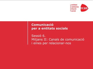 Comunicació
per a entitats socials

Sessió 6.
Mitjans II: Canals de comunicació
i eines per relacionar-nos
 