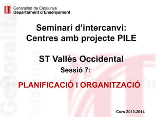 Seminari d’intercanvi:
Centres amb projecte PILE
ST Vallès Occidental
Sessió 7:
Curs 2013-2014
PLANIFICACIÓ I ORGANITZACIÓ
 