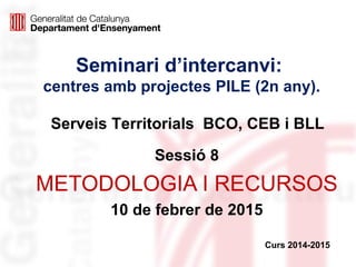Seminari d’intercanvi:
centres amb projectes PILE (2n any).
Sessió 8
METODOLOGIA I RECURSOS
10 de febrer de 2015
Curs 2014-2015
Serveis Territorials BCO, CEB i BLL
 