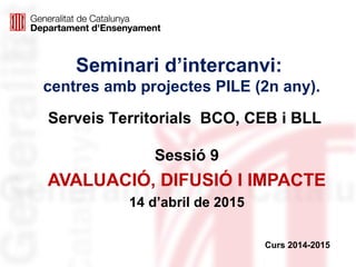 Seminari d’intercanvi:
centres amb projectes PILE (2n any).
Sessió 9
AVALUACIÓ, DIFUSIÓ I IMPACTE
14 d’abril de 2015
Curs 2014-2015
Serveis Territorials BCO, CEB i BLL
 