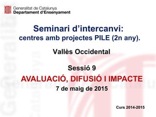 Seminari d’intercanvi:
centres amb projectes PILE (2n any).
Sessió 9
AVALUACIÓ, DIFUSIÓ I IMPACTE
7 de maig de 2015
Curs 2014-2015
Vallès Occidental
 