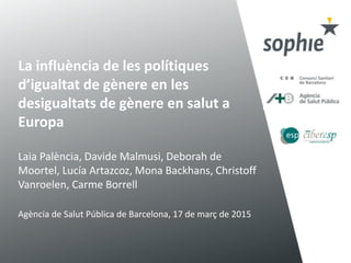 La influència de les polítiques
d’igualtat de gènere en les
desigualtats de gènere en salut a
Europa
Laia Palència, Davide Malmusi, Deborah de
Moortel, Lucía Artazcoz, Mona Backhans, Christoff
Vanroelen, Carme Borrell
Agència de Salut Pública de Barcelona, 17 de març de 2015
 