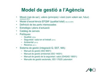 Model de gestió a l’Agència 
• Missió (raó de ser), valors (principis) i visió (com volem ser, futur) 
(declaració 2007) 
• Model d’excel·lència EFQM© (qualitat total) (des de 2004) 
• Definició de les parts interessades 
• Estratègia i plans d’actuació 
• Catàleg de serveis 
• Polítiques: 
– Qualitat (2004) 
– Seguretat i salut en el treball (2013) 
– Ambiental (2013) 
– Recerca (2011) 
• Sistema de gestió (integració Q, SST, MA): 
– Manual de gestió (ISO 9001) 
– Manual de gestió ambiental (ISO 14001) 
– Manual de gestió de la seguretat i salut (OHSAS 18001) 
– Manuals de gestió sectorials; ISO 17025 Laboratori 
 