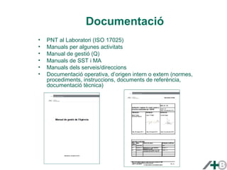 Documentació 
• PNT al Laboratori (ISO 17025) 
• Manuals per algunes activitats 
• Manual de gestió (Q) 
• Manuals de SST i MA 
• Manuals dels serveis/direccions 
• Documentació operativa, d’origen intern o extern (normes, 
procediments, instruccions, documents de referència, 
documentació tècnica) 
 