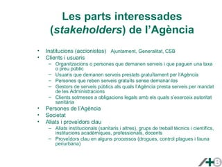 Les parts interessades 
(stakeholders) de l’Agència 
• Institucions (accionistes) Ajuntament, Generalitat, CSB 
• Clients i usuaris 
– Organitzacions o persones que demanen serveis i que paguen una taxa 
o preu públic 
– Usuaris que demanen serveis prestats gratuïtament per l’Agència 
– Persones que reben serveis gratuïts sense demanar-los 
– Gestors de serveis públics als quals l’Agència presta serveis per mandat 
de les Administracions 
– Clients sotmesos a obligacions legals amb els quals s’exerceix autoritat 
sanitària 
• Persones de l’Agència 
• Societat 
• Aliats i proveïdors clau 
– Aliats institucionals (sanitaris i altres), grups de treball tècnics i científics, 
institucions acadèmiques, professionals, docents 
– Proveïdors clau en alguns processos (drogues, control plagues i fauna 
periurbana) 
 