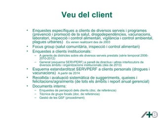 Veu del client 
• Enquestes específiques a clients de diversos serveis i programes 
(prevenció i promoció de la salut, drogodependències, vacunacions, 
laboratori, inspecció i control alimentari, vigilància i control ambiental, 
plagues urbanes) Es venen realitzant des de 2003 
• Focus group (salut comunitària, inspecció i control alimentari) 
• Enquestes a clients institucionals: 
– A gerents de districtes sobre els diversos serveis prestats (sèrie temporal 2006- 
2010-2012) 
– General (esquema SERVPERF) a panell de directius i altres interlocutors de 
diversos àmbits i organitzacions institucionals (des de 2013) 
• Esquema estandarditzat SERVPERF a clients personals (drogues i 
vacunacions) A partir de 2014 
• Recollida i avaluació sistemàtica de suggeriments, queixes i 
felicitacions/agraïments (de tots els àmbits i report anual gerencial) 
• Documents interns: 
– Enquestes de percepció dels clients (doc. de referència) 
– Tècnica de grups focals (doc. de referència) 
– Gestió de les QSF (procediment) 
 