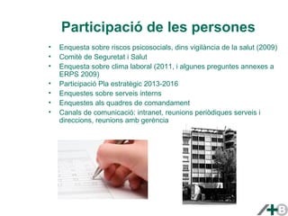 Participació de les persones 
• Enquesta sobre riscos psicosocials, dins vigilància de la salut (2009) 
• Comitè de Seguretat i Salut 
• Enquesta sobre clima laboral (2011, i algunes preguntes annexes a 
ERPS 2009) 
• Participació Pla estratègic 2013-2016 
• Enquestes sobre serveis interns 
• Enquestes als quadres de comandament 
• Canals de comunicació: intranet, reunions periòdiques serveis i 
direccions, reunions amb gerència 
 