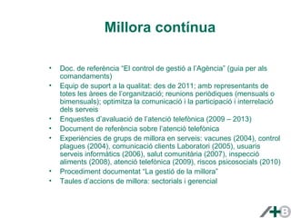 Millora contínua 
• Doc. de referència “El control de gestió a l’Agència” (guia per als 
comandaments) 
• Equip de suport a la qualitat: des de 2011; amb representants de 
totes les àrees de l’organització; reunions periòdiques (mensuals o 
bimensuals); optimitza la comunicació i la participació i interrelació 
dels serveis 
• Enquestes d’avaluació de l’atenció telefònica (2009 – 2013) 
• Document de referència sobre l’atenció telefònica 
• Experiències de grups de millora en serveis: vacunes (2004), control 
plagues (2004), comunicació clients Laboratori (2005), usuaris 
serveis informàtics (2006), salut comunitària (2007), inspecció 
aliments (2008), atenció telefònica (2009), riscos psicosocials (2010) 
• Procediment documentat “La gestió de la millora” 
• Taules d’accions de millora: sectorials i gerencial 
 