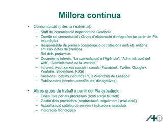 Millora contínua 
• Comunicació (interna i externa): 
– Staff de comunicació depenent de Gerència 
– Comitè de comunicació / Grups d’elaboració d’infografies (a partir del Pla 
estratègic) 
– Responsable de premsa (coordinació de relacions amb els mitjans; 
emissió notes de premsa) 
– Rol dels portaveus 
– Documents interns: “La comunicació a l’Agència”, “Administració del 
web”, “Administració de la intranet” 
– Intranet, web, xarxes socials i canals (Facebook, Twitter, Google+, 
Youtube, Slideshare, RSS) 
– Sessions i debats científics i “Els divendres de Lesseps” 
– Publicacions (tècnico-científiques, divulgatives) 
• Altres grups de treball a partir del Pla estratègic: 
– Eines útils per als processos (amb edició butlletí) 
– Gestió dels proveïdors (contractació, seguiment i avaluació) 
– Actualització catàleg de serveis i indicadors associats 
– Integració tecnològica 
 
