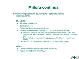 Millora contínua 
Benchmarking (comparar-se, compartir i aprendre d’altres 
organitzacions) 
• Marc CEG: 
• Reunions i workshops 
• Bones pràctiques 
• Plataforma d’intercanvi d’experiències 
• Forum d’excel·lència en sanitat CEG (2010-14, grups de treball): 
• Indicadors criteris de resultats (percepcions i rendiment) model EFQM: hem 
participat en criteris “persones” i “societat”. Altre grup per a “clients” i “resultats 
clau” 
• Benchmarking de processos (metodologia per a identificació i documentació 
BBPP) 
• Creació Guia d’interpretació del model EFQM per al sector sanitari 
• Altres: 
• Cercles Diputació Barcelona (control alimentari) 
• Resum activitats RSIPAC/ROESP 
 